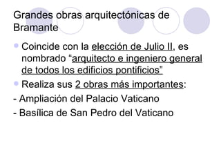Grandes obras arquitectónicas de Bramante Coincide con la  elección de Julio II , es nombrado “ arquitecto e ingeniero general de todos los edificios pontificios” Realiza sus  2 obras más importantes : - Ampliación del Palacio Vaticano - Basílica de San Pedro del Vaticano 