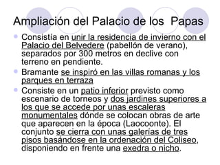Ampliación del Palacio de los  Papas Consistía en  unir la residencia de invierno con el Palacio del Belvedere  (pabellón de verano), separados por 300 metros en declive con terreno en pendiente. Bramante  se inspiró en las villas romanas y los parques en terraza Consiste en un  patio inferior  previsto como escenario de torneos y  dos jardines superiores a los que se accede por unas escaleras monumentales  dónde se colocan obras de arte que aparecen en la época (Laocoonte). El conjunto  se cierra con unas galerías de tres pisos basándose en la ordenación del Coliseo , disponiendo en frente una  exedra o nicho . 