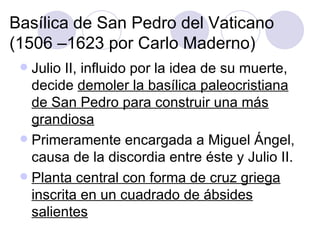 Basílica de San Pedro del Vaticano (1506 –1623 por Carlo Maderno) Julio II, influido por la idea de su muerte, decide  demoler la basílica paleocristiana de San Pedro para construir una más grandiosa Primeramente encargada a Miguel Ángel, causa de la discordia entre éste y Julio II. Planta central con forma de cruz griega inscrita en un cuadrado de ábsides salientes 