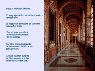 Nace el mercado del arte El lenguaje clásico es reinterpretado y reelaborado   La respuesta al imperio de la norma clásica fue doble Por un lado, la ruptura o licencia intencionada de los artistas Por otra, el uso aquilatado de las normas, debido a  su conocimiento Ambos llevarán durante el Cinquecento, a lo fue llamado MANIERISMO 
