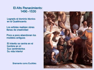 El Alto Renacimiento:  1490 -1530  Logrado el dominio técnico en el Quattrocento Los artistas realizan obras llenas de creatividad Poco a poco abandonan los modelos antiguos El interés se centra en el hombre en sí: Sus sentimientos Su vida interior  Bramante como Euclides 