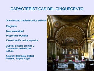CARACTERÍSTICAS DEL CINQUECENTO Grandiosidad creciente de los edificios Elegancia Monumentalidad Proporción exquisita Centralización de los espacios Cúpula: símbolo cósmico y  Coronación perfecta del edificio Autores: Bramante, Rafael, Palladio,  Miguel Angel 
