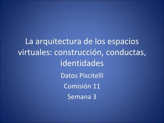 La arquitectura de los espacios virtuales: construcción, conductas, identidades Datos Piscitelli Comisión 11 Semana 3 