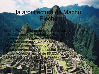 la arquitectura de Machu Picchu Machu Pichu es Una de las residencias de Descanso de Pachacute &quot;Primer Emperador inca de ,1438-1470&quot; El Pecado embargo, Algunas de Sus Mejores Construcciones y El Evidente Carácter ceremonial de la capital de Vía de Acceso al Estilo de llegada, demostrarían Que esta fue usada como Santuario Religioso.       