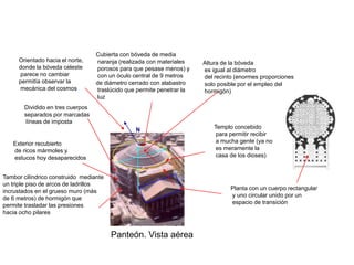 Cubierta con bóveda de media
     Orientado hacia el norte,    naranja (realizada con materiales    Altura de la bóveda
     donde la bóveda celeste      porosos para que pesase menos) y     es igual al diámetro
     parece no cambiar            con un óculo central de 9 metros     del recinto (enormes proporciones
     permitía observar la         de diámetro cerrado con alabastro    solo posible por el empleo del
     mecánica del cosmos          traslúcido que permite penetrar la   hormigón)
                                  luz
       Dividido en tres cuerpos
       separados por marcadas
        líneas de imposta
                                                N                          Templo concebido
                                                                            para permitir recibir
   Exterior recubierto                                                      a mucha gente (ya no
   de ricos mármoles y                                                      es meramente la
   estucos hoy desaparecidos                                                casa de los dioses)


Tambor cilíndrico construido mediante
un triple piso de arcos de ladrillos
                                                                                 Planta con un cuerpo rectangular
incrustados en el grueso muro (más
                                                                                 y uno circular unido por un
de 6 metros) de hormigón que
                                                                                 espacio de transición
permite trasladar las presiones
hacia ocho pilares


                                        Panteón. Vista aérea
 