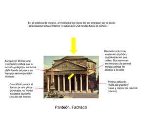 En el solsticio de verano, al mediodía los rayos del sol entraban por el óculo
                     atravesaban todo el interior y salían por una rendija hacia el pórtico




                                                                                         Dieciséis columnas
                                                                                         sostienen el pórtico
                                                                                         dividiéndolo en tres
Aunque en el friso una                                                                   calles. Dos terminan
inscripción indica que lo                                                                en exedras y la central
construyó Agripa, su forma                                                               en las puertas de
definitiva la adquiere en                                                                acceso a la cella
tiempos del emperador
Adriano

                                                                                            Pórtico ostástilo
    Concebido para ir al                                                                    (fuste de granito y
     fondo de una plaza                                                                      basa y capitel de mármol
     porticada, su frontal                                                                   blanco)
     ocultaba la planta
    circular del interior



                                             Panteón. Fachada
 