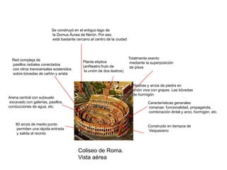 Se construyó en el antiguo lago de
                          la Domus Áurea de Nerón. Por eso
                          está bastante cercano al centro de la ciudad




  Red compleja de                                                        Totalmente exento
                                            Planta elíptica               mediante la superposición
  pasillos radiales conectados              (anfiteatro fruto de
  con otros transversales sostenidos                                      de pisos
                                             la unión de dos teatros)
  sobre bóvedas de cañón y arista


                                                                          Pilastras y arcos de piedra en
                                                                          unión viva con grapas. Las bóvedas
                                                                          de hormigón
Arena central con subsuelo
 excavado con galerías, pasillos,                                                   Características generales
conducciones de agua, etc.                                                          romanas: funcionalidad, propaganda,
                                                                                    combinación dintel y arco, hormigón, etc.


    80 arcos de medio punto                                                         Construido en tiempos de
    permiten una rápida entrada                                                     Vespasiano
    y salida al recinto



                                         Coliseo de Roma.
                                         Vista aérea
 
