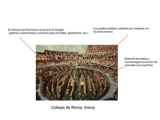 En tiempos de Domiciano se excavó el hipogeo                           Los pasillos estaban cubiertos por maderas con
(galerías subterráneas y prisiones para animales, gladiadores, etc.)   la arena encima




                                                                                                Sistemas de poleas y
                                                                                                montacargas conducían los
                                                                                                animales a la superficie




                                    Coliseo de Roma. Arena
 