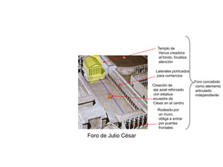 Templo de
                          Venus creadora
                          al fondo, focaliza
                          atención

                        Laterales porticados
                        para comercios
                                               Foro concebido
                      Creación de              como elemento
                      eje axial reforzado      articulado
                      con estatua              independiente
                      ecuestre de
                      César en el centro
                         Rodeado por
                         un muro,
                         obliga a entrar
                         por puertas
                         frontales

Foro de Julio César
 
