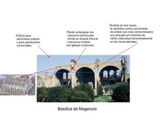Dividida en tres naves,
                                                        la central la cubría una bóveda
                           Planta rectangular con       de aristas que veía contrarrestados
Edificio para               cabecera semicircular       sus empujes por bóvedas de
administrar justicia        donde se situaba tribunal   cañón colocadas transversalmente
y para operaciones         ( estructura imitada         en las naves laterales
comerciales                por iglesias cristianas)




                       Basílica de Magencio
 