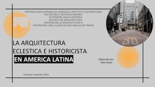 Elaborado por:
Elba Carpio
LA ARQUITECTURA
ECLESTICA E HISTORICISTA
EN AMERICA LATINA
REPUBLICA BOLIVARIANA DE VENEZUELA INSTITUTO UNIVERSITARIO
POLITÉCNICO “SANTIAGO MARIÑO”
EXTENSIÓN: NUEVA ESPARTA
ESCUELA DE ARQUITECTURA
HISTORIA DE LA ARQUITECTURA IV
PROFESORA: ARQ. GLADYS ELENA ARAUJO DE PRADO
Porlamar noviembre 2023
 