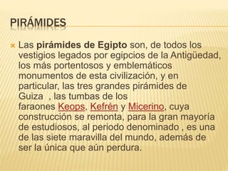 PIRÁMIDES 
 Las pirámides de Egipto son, de todos los 
vestigios legados por egipcios de la Antigüedad, 
los más portentosos y emblemáticos 
monumentos de esta civilización, y en 
particular, las tres grandes pirámides de 
Guiza , las tumbas de los 
faraones Keops, Kefrén y Micerino, cuya 
construcción se remonta, para la gran mayoría 
de estudiosos, al periodo denominado , es una 
de las siete maravilla del mundo, además de 
ser la única que aún perdura. 
 