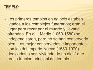 TEMPLO 
 Los primeros templos en egipcio estaban 
ligados a los complejos funerarios; eran el 
lugar para rezar por el muerto y llevarle 
ofrendas. En el I. Medio (1050-1580) se 
independizaron, pero no se han conservado 
bien. Los mejor conservados e importantes 
son los del Imperio Nuevo (1580-1070) 
dedicados a ser “vivienda de un dios” que 
era la función principal del templo. 
 