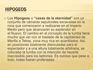 HIPOGEOS 
 Los Hipogeos o “casas de la eternidad” son un 
conjunto de cámaras sepulcrales excavadas en la 
roca que comenzaron a realizarse en el Imperio 
Medio pero que alcanzarán su esplendor en 
el Nuevo. El cambio en el concepto de la tumba tiene 
mucho que ver con el traslado de la capitalidad de 
Menfis a Tebas, zona muy rica en acantilados. Así, 
en posiciones totalmente disimuladas para el 
espectador y a una altura totalmente arbitraria, se 
colocaba la tumba con la intención de hacerla 
inaccesible para los ladrones. Es curioso que pese a 
todo, todas fueran profanadas. 
 