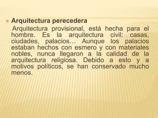  Arquitectura perecedera 
Arquitectura provisional, está hecha para el 
hombre. Es la arquitectura civil: casas, 
ciudades, palacios… Aunque los palacios 
estaban hechos con esmero y con materiales 
nobles, nunca llegaron a la calidad de la 
arquitectura religiosa. Debido a esto y a 
motivos políticos, se han conservado mucho 
menos. 
 