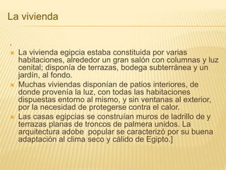 La vivienda 
. 
 La vivienda egipcia estaba constituida por varias 
habitaciones, alrededor un gran salón con columnas y luz 
cenital; disponía de terrazas, bodega subterránea y un 
jardín, al fondo. 
 Muchas viviendas disponían de patios interiores, de 
donde provenía la luz, con todas las habitaciones 
dispuestas entorno al mismo, y sin ventanas al exterior, 
por la necesidad de protegerse contra el calor. 
 Las casas egipcias se construían muros de ladrillo de y 
terrazas planas de troncos de palmera unidos. La 
arquitectura adobe popular se caracterizó por su buena 
adaptación al clima seco y cálido de Egipto.] 
 