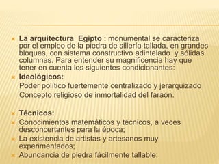  La arquitectura Egipto : monumental se caracteriza 
por el empleo de la piedra de sillería tallada, en grandes 
bloques, con sistema constructivo adintelado y sólidas 
columnas. Para entender su magnificencia hay que 
tener en cuenta los siguientes condicionantes: 
 Ideológicos: 
Poder político fuertemente centralizado y jerarquizado 
Concepto religioso de inmortalidad del faraón. 
 Técnicos: 
 Conocimientos matemáticos y técnicos, a veces 
desconcertantes para la época; 
 La existencia de artistas y artesanos muy 
experimentados; 
 Abundancia de piedra fácilmente tallable. 
 