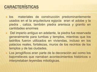 CARACTERÍSTICAS 
 los materiales de construcción predominantemente 
usados en el la arquitectura egipcia eran el adobe y la 
piedra , caliza, también piedra arenisca y granito en 
cantidades enormes 
 Del imperio antiguo en adelante, la piedra fue reservada 
generalmente para tumbas y templos, mientras que los 
ladrillos fueron utilizados en viviendas, incluso en los 
palacios reales, fortalezas, muros de los recintos de los 
templos y de las ciudades. 
 Los jeroglíficos eran parte de la decoración así como los 
bajorrelieves que narraban acontecimientos históricos o 
interpretaban leyendas mitológicas. 
 