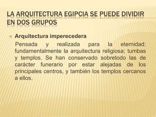 LA ARQUITECTURA EGIPCIA SE PUEDE DIVIDIR 
EN DOS GRUPOS 
 Arquitectura imperecedera 
Pensada y realizada para la eternidad: 
fundamentalmente la arquitectura religiosa; tumbas 
y templos. Se han conservado sobretodo las de 
carácter funerario por estar alejadas de los 
principales centros, y también los templos cercanos 
a ellos. 
 