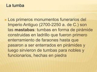 La tumba 
 Los primeros monumentos funerarios del 
Imperio Antiguo (2700-2250 a. de C.) son 
las mastabas: tumbas en forma de pirámide 
construidas en ladrillo que fueron primero 
enterramiento de faraones hasta que 
pasaron a ser enterrados en pirámides y 
luego sirvieron de tumbas para nobles y 
funcionarios, hechas en piedra 
 