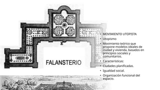 • MOVIMIENTO UTOPISTA
• Utopismo
• Movimiento teórico que
propone modelos ideales de
ciudad y vivienda, basados en
principios sociales y
comunitarios.
• Características:
• Ciudades planificadas.
• Igualdad social.
• Organización funcional del
espacio.
 