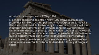 • Arquitectura europea entre 1750 y 1900
• El período comprendido entre 1750 y 1900 estuvo marcado por
profundos cambios sociales, políticos y tecnológicos en Europa. La
Revolución Industrial, la Ilustración y los movimientos nacionalistas
influyeron directamente en la forma de concebir la arquitectura.
Durante este tiempo, se produjo una reacción contra el barroco tardío
y surgió un interés por recuperar estilos del pasado, al mismo tiempo
que se experimentaba con nuevas ideas urbanas y constructivas.
• La arquitectura dejó de ser solo un arte decorativo y pasó a reflejar
valores como la razón, la historia, la identidad cultural y el progreso
social.
 