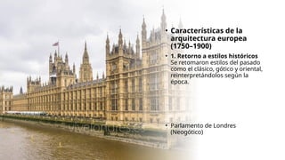 • Características de la
arquitectura europea
(1750–1900)
• 1. Retorno a estilos históricos
Se retomaron estilos del pasado
como el clásico, gótico y oriental,
reinterpretándolos según la
época.
• Parlamento de Londres
(Neogótico)
 