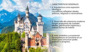 • CARACTERÍSTICAS GENERALES
• 4. Arquitectura como expresión
ideológica
Los edificios reflejaban ideales
políticos, religiosos o nacionalistas.
• 5. Desarrollo del urbanismo moderno
Surgen propuestas de ciudades
ideales, planificación higienista y
nuevas formas de habitar.
• 6. Valor simbólico y ornamental
La arquitectura se convierte en un
medio para comunicar poder,
tradición o progreso.
 