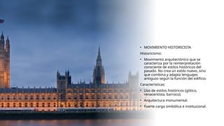 • MOVIMIENTO HISTORICISTA
Historicismo:
• Movimiento arquitectónico que se
caracteriza por la reinterpretación
consciente de estilos históricos del
pasado. No crea un estilo nuevo, sino
que combina y adapta lenguajes
antiguos según la función del edificio.
Características:
• Uso de estilos históricos (gótico,
renacentista, barroco).
• Arquitectura monumental.
• Fuerte carga simbólica e institucional.
 