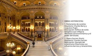 • OBRAS HISTORICISTAS
• 1. Parlamento de Londres
Arquitecto: Charles Barry y
Augustus Pugin
Descripción: Edificio de estilo
neogótico que refleja la
identidad nacional británica y el
poder del Estado.
• 2. Ópera Garnier (París)
Arquitecto: Charles Garnier
Descripción: Ejemplo del
eclecticismo historicista con
influencia barroca y renacentista.
 