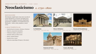 A R Q U I T E C T U R A E U R O P E A · 1 7 5 0 – 1 9 0 0
Neoclasicismo c. 1750–1820
D E F I N I C I Ó N
Movimiento surgido hacia 1750 como reacción al
exceso del barroco y el rococó. Se inspira en la
Grecia y Roma antiguas buscando simplicidad,
proporción y equilibrio: es la arquitectura de la
Ilustración —razón, orden, progreso y moral
cívica.
C A R A C T E R Í S T I C A S
— Inspiración grecorromana: columnas y frontones
— Simetría y proporción matemática
— Volúmenes simples y geométricos
— Fachadas sobrias, de líneas rectas
— Piedra y mármol clásicos
— Función cívica y moral
— Influencia arqueológica (Pompeya y Herculano)
La Madeleine
Templo romano · París, 1807–1842
Museo Británico
Columnas jónicas · Londres, 1823–1852
Puerta de Brandeburgo
Propileos griegos · Berlín, 1788–1791
Panteón de París
Cúpula corintia · París, 1758–1790
Teatro alla Scala
Clasicismo culto · Milán, 1778
 