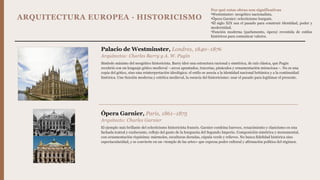ARQUITECTURA EUROPEA · HISTORICISMO
Palacio de Westminster, Londres, 1840–1876
Arquitectos: Charles Barry y A. W. Pugin
Símbolo máximo del neogótico historicista. Barry ideó una estructura racional y simétrica, de raíz clásica, que Pugin
recubrió con un lenguaje gótico medieval —arcos apuntados, tracerías, pináculos y ornamentación minuciosa—. No es una
copia del gótico, sino una reinterpretación ideológica: el estilo se asocia a la identidad nacional británica y a la continuidad
histórica. Une función moderna y estética medieval, la esencia del historicismo: usar el pasado para legitimar el presente.
Ópera Garnier, París, 1861–1875
Arquitecto: Charles Garnier
El ejemplo más brillante del eclecticismo historicista francés. Garnier combina barroco, renacimiento y clasicismo en una
fachada teatral y exuberante, reflejo del gusto de la burguesía del Segundo Imperio. Composición simétrica y monumental,
con ornamentación riquísima: mármoles, esculturas doradas, cúpula verde y relieves. No busca fidelidad histórica sino
espectacularidad, y se convierte en un «templo de las artes» que expresa poder cultural y afirmación política del régimen.
Por qué estas obras son significativas
•Westminster: neogótico nacionalista.
•Ópera Garnier: eclecticismo burgués.
•El siglo XIX usa el pasado para construir identidad, poder y
modernidad.
•Función moderna (parlamento, ópera) revestida de estilos
históricos para comunicar valores.
 