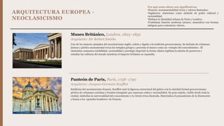 ARQUITECTURA EUROPEA ·
NEOCLASICISMO
Museo Británico, Londres, 1823–1852
Arquitecto: Sir Robert Smirke
Uno de los mejores ejemplos del neoclasicismo inglés, sobrio y ligado a la tradición grecorromana. Su fachada de columnas
jónicas y pórtico monumental evoca los templos griegos y presenta el museo como un «templo del conocimiento». El
clasicismo comunica estabilidad, racionalidad y prestigio imperial: la forma clásica legitima la misión de preservar y
estudiar las culturas del mundo mientras el Imperio británico se expandía.
Panteón de París, París, 1758–1790
Arquitecto: Jacques-Germain Soufflot
Emblema del neoclasicismo francés. Soufflot unió la ligereza estructural del gótico con la claridad formal grecorromana:
pórtico de columnas corintias y frontón triangular que expresan orden y racionalidad. Su gran cúpula, visible desde toda la
ciudad, simboliza la universalidad del conocimiento y la virtud cívica ilustrada. Materializa el pensamiento de la Ilustración
y honra a los «grandes hombres» de Francia.
Por qué estas obras son significativas
•Francia: monumentalidad cívica y valores ilustrados.
•Inglaterra: clasicismo como símbolo de poder cultural y
racionalidad.
•Definen la identidad urbana de París y Londres.
•Combinan función moderna (museo, mausoleo) con formas
antiguas para comunicar valores.
 