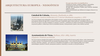 ARQUITECTURA EUROPEA · NEOGÓTICO
Catedral de Colonia, Alemania, finalizada en 1880
Arquitectos: maestros medievales y E. F. Zwirner (finalización neogótica, s. XIX)
Uno de los ejemplos más emblemáticos del neogótico europeo, aunque iniciada en la Edad Media. En pleno auge del
nacionalismo alemán del siglo XIX se retomó la obra para completarla según el ideal medieval: verticalidad extrema en las
torres de 157 metros, tracerías complejas en ventanas y rosetones, y arbotantes de estética ascensional. Su finalización fue
un proyecto político y cultural que reforzó la identidad alemana, reinterpretando el gótico como símbolo nacional.
Ayuntamiento de Viena, Rathaus, 1872–1883, Austria
Arquitecto: Friedrich von Schmidt
Uno de los mejores ejemplos del neogótico civil europeo: aquí el estilo medieval expresa poder urbano, orden administrativo
y orgullo nacional. Von Schmidt diseñó una fachada intensamente gótica —torre central de 98 metros, ventanas apuntadas,
tracerías, pináculos y gárgolas— que refuerza la verticalidad. El neogótico se vuelve lenguaje político de la capital
austrohúngara, mientras el interior, plenamente moderno y funcional, se envuelve en una piel medieval.
Por qué estas obras son significativas
•Catedral de Colonia: neogótico religioso y nacionalista.
•Ayuntamiento de Viena: neogótico civil y político.
•El siglo XIX reinterpreta el gótico para construir identidad
cultural y estatal.
•Obras monumentales que definieron la imagen urbana de sus
ciudades.
 