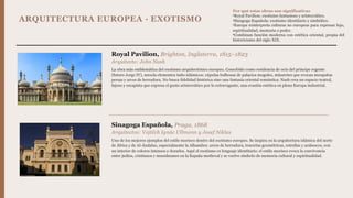 ARQUITECTURA EUROPEA · EXOTISMO
Royal Pavilion, Brighton, Inglaterra, 1815–1823
Arquitecto: John Nash
La obra más emblemática del exotismo arquitectónico europeo. Concebido como residencia de ocio del príncipe regente
(futuro Jorge IV), mezcla elementos indo-islámicos: cúpulas bulbosas de palacios mogoles, minaretes que evocan mezquitas
persas y arcos de herradura. No busca fidelidad histórica sino una fantasía oriental romántica: Nash crea un espacio teatral,
lujoso y escapista que expresa el gusto aristocrático por lo extravagante, una evasión estética en plena Europa industrial.
Sinagoga Española, Praga, 1868
Arquitectos: Vojtěch Ignác Ullmann y Josef Niklas
Uno de los mejores ejemplos del estilo morisco dentro del exotismo europeo. Se inspira en la arquitectura islámica del norte
de África y de Al-Ándalus, especialmente la Alhambra: arcos de herradura, tracerías geométricas, estrellas y arabescos, con
un interior de colores intensos y dorados. Aquí el exotismo es lenguaje identitario: el estilo morisco evoca la convivencia
entre judíos, cristianos y musulmanes en la España medieval y se vuelve símbolo de memoria cultural y espiritualidad.
Por qué estas obras son significativas
•Royal Pavilion: exotismo fantasioso y aristocrático.
•Sinagoga Española: exotismo identitario y simbólico.
•Europa reinterpreta culturas no europeas para expresar lujo,
espiritualidad, memoria o poder.
•Combinan función moderna con estética oriental, propia del
historicismo del siglo XIX.
 