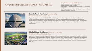 ARQUITECTURA EUROPEA · UTOPISMO
Cenotafio de Newton, Francia, 1784
Arquitecto: Étienne-Louis Boullée
El proyecto utopista más célebre del siglo XVIII. Boullée imagina una esfera de 150 metros de diámetro sobre una base
circular monumental: símbolo de perfección geométrica, une razón, ciencia y arquitectura, valores de la Ilustración. Su
interior alterna la oscuridad de un cielo estrellado con la luz de un sol artificial. Es una arquitectura de ideas, sin ornamento
y de geometría pura, que anticipa el monumentalismo moderno y convierte la arquitectura en un lenguaje cósmico del
conocimiento.
Ciudad Ideal de Chaux, Francia, 1775–1804
Arquitecto: Claude-Nicolas Ledoux
El proyecto urbano utopista más completo del siglo XVIII. Ledoux imagina una ciudad industrial ideal para los trabajadores
de las Salinas Reales, regida por racionalidad, moralidad y armonía social: edificios circulares y geométricos con simbolismo
moral y una distribución funcional donde cada edificio expresa su propósito. Es una utopía social —la arquitectura educa,
ordena y moraliza—; aunque solo se construyeron las Salinas Reales, anticipa el urbanismo moderno y el racionalismo del
siglo XX.
Por qué estas obras son significativas
•Boullée: utopismo geométrico y cósmico.
•Ledoux: utopismo social y urbano.
•Influyeron en el modernismo, el racionalismo y el urbanismo
del siglo XX.
•Son arquitectura de ideas: la forma expresa valores
filosóficos, morales y políticos.
 