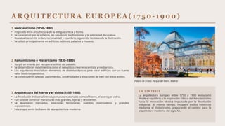 A R Q U I T E C T U R A E U R O P E A ( 1 7 5 0 - 1 9 0 0 )
1 Neoclasicismo (1750–1830)
• Inspirado en la arquitectura de la antigua Grecia y Roma.
• Se caracterizó por la simetría, las columnas, los frontones y la sobriedad decorativa.
• Buscaba transmitir orden, racionalidad y equilibrio, siguiendo las ideas de la Ilustración.
• Se utilizó principalmente en edificios públicos, palacios y museos.
2 Romanticismo e Historicismo (1830–1880)
• Surgió un interés por recuperar estilos del pasado.
• Se desarrollaron movimientos como el neogótico, neorrenacentista y neobarroco.
• Los arquitectos mezclaban elementos de distintas épocas para crear edificios con un fuerte
valor histórico y estético.
• Se construyeron iglesias, parlamentos, universidades y estaciones de tren con estos estilos.
3 Arquitectura del hierro y el vidrio (1850–1900)
• La Revolución Industrial introdujo nuevos materiales como el hierro, el acero y el vidrio.
• Fue posible construir estructuras más grandes, ligeras y resistentes.
• Se levantaron mercados, estaciones ferroviarias, puentes, invernaderos y grandes
exposiciones.
• Esta etapa sentó las bases de la arquitectura moderna.
Palacio de Cristal, Parque del Retiro, Madrid.
E N S Í N T E S I S
La arquitectura europea entre 1750 y 1900 evolucionó
desde el equilibrio y la inspiración clásica del Neoclasicismo
hacia la innovación técnica impulsada por la Revolución
Industrial. Al mismo tiempo, recuperó estilos históricos
mediante el Historicismo, preparando el camino para la
arquitectura moderna del siglo XX.
 