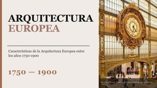 ARQUITECTURA
EUROPEA
Características de la Arquitectura Europea entre
los años 1750-1900
1750 — 1900
Musée d’Orsay, París — antigua estación Gare d’Orsay,
1900.
 