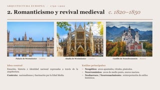 A R Q U I T E C T U R A E U R O P E A · 1 7 5 0 – 1 9 0 0
2. Romanticismo y revival medieval c. 1820–1850
Palacio de Westminster · Londres Abadía de Westminster · Londres Castillo de Neuschwanstein · Baviera
Idea central
Emoción, historia e identidad nacional expresadas a través de la
arquitectura.
Contexto: nacionalismos y fascinación por la Edad Media.
Estilos principales
– Neogótico: arcos apuntados, vitrales, pináculos.
– Neorrománico: arcos de medio punto, muros macizos.
– Neobarroco / Neorrenacimiento: reinterpretación de estilos
históricos.
 
