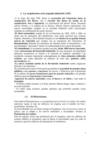 1
1. La Arquitectura en la segunda mitad del s.XIX.
-A lo largo del siglo XIX, desde la recreación del Clasicismo hasta la
arquitectura del hierro, van a coexistir dos líneas de acción en la
arquitectura: arte e ingeniería. La persistencia del primer factor, buscando
nuevas formas, y la audacia de la técnica, ofrecen nuevas expresiones. Las
nuevas necesidades surgidas en la sociedad industrial serán solucionadas
mediante la combinación de cuatro factores:
-El ideal nacionalista surgido de las revoluciones de 1820, 1830 y 1848, en
lucha con los principios del absolutismo. Este ideal motivará que Francia,
España, Alemania o Gran Bretaña busquen en las fuentes de su pasado formas
nuevas de expresión que rompan con la monotonía del Clasicismo. El
Romanticismo defendía los principios de libertad frente al absolutismo, y las
peculiaridades "nacionales" frente a la uniformidad de los estilos del pasado.
-El colonialismo: la economía europea necesita, desde 1850 nuevos mercados,
como consecuencia del desarrollo industrial. En esta situación, las principales
potencias económicas se lanzan a la creación de imperios coloniales. Las
metrópolis europeas importarán, principalmente de Asia, elementos culturales
exóticos, que serán aplicados en edificios de todo tipo: palacios, cafés,
invernaderos, etc.
-La nueva sociedad nacida de la Revolución Industrial tendrá exigencias
distintas a las anteriores:
De comunicación como el ferrocarril que plantea la necesidad de grandes obras
públicas, como puentes y estaciones; de museos y bibliotecas por el desarrollo
de la cultura; de nuevas instalaciones para las grandes industrias y de grandes
edificios para las Exposiciones Universales.
-Aparecen los nuevos materiales como el hierro y el vidrio y más tarde el
hormigón.
- El hierro colado sustituye a la forja; permite fabricar largas vigas y adornos a
un coste reducido.
- El vidrio logra producir grandes planchas que permitirá grandes zonas
acristaladas.
1.1. El Historicismo.
Está unido al Romanticismo, y se caracteriza por el revival: la vuelta a los estilos
anteriores según el tipo de edificios. Se expresa con el nombre de Neo-:
neorromano, neoindio, etc.
En Gran Bretaña tuvo un fuerte arraigo el Neogótico. Con el revival se vuelve al
gótico, que se adapta a los nuevos materiales y necesidades. Destaca el
Parlamento de Londres.
Para las iglesias existe una preferencia por el neogótico, para los edificios de
carácter público el neoclásico, para la banca el neorromano, para los cafés el
neoturco y para los edificios de espectáculos el neobarroco.
 