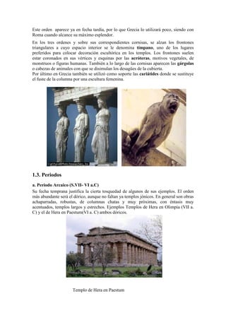 Este orden aparece ya en fecha tardía, por lo que Grecia lo utilizará poco, siendo con
Roma cuando alcance su máximo esplendor.
En los tres ordenes y sobre sus correspondientes cornisas, se alzan los frontones
triangulares a cuyo espacio interior se le denomina tímpano, uno de los lugares
preferidos para colocar decoración escultórica en los templos. Los frontones suelen
estar coronados en sus vértices y esquinas por las acróteras, motivos vegetales, de
monstruos o figuras humanas. También a lo largo de las cornisas aparecen las gárgolas
o cabezas de animales con que se disimulan los desagües de la cubierta.
Por último en Grecia también se utilizó como soporte las cariátides donde se sustituye
el fuste de la columna por una escultura femenina.




1.3. Periodos
a. Periodo Arcaico (S.VII- VI a.C)
Su fecha temprana justifica la cierta tosquedad de algunos de sus ejemplos. El orden
más abundante será el dórico, aunque no faltan ya templos jónicos. En general son obras
achaparradas, robustas, de columnas chatas y muy próximas, con éntasis muy
acentuados, templos largos y estrechos. Ejemplos Templos de Hera en Olimpia (VII a.
C) y el de Hera en Paestum(VI a. C) ambos dóricos.




                     Templo de Hera en Paestum
 