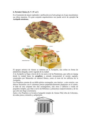 b. Periodo Clásico (S. V- IV a.C)
Es el momento de mayor esplendor y perfección en el arte griego en el que encontramos
sus obras maestras. Un gran conjunto arquitectónico nos puede servir de ejemplo: la
Acrópolis ateniense.




El apogeo artístico de Atenas se sintetiza en la Acrópolis, una colina en forma de
plataforma alargada, centro sagrado de la ciudad.
A la Acrópolis se llega a través de la vía sacra o de las Panateneas, que subía en zigzag
desde la ciudad hasta los propileos o entrada monumental al recinto sagrado,
construidos por Menesides en mármol blanco, como el resto de los edificios de la
Acrópolis.
Los Propileos constan de un doble pórtico rectangular, uno interior y otro exterior, son
dóricos hexástilos con 6 columnas jónicas perpendicularmente dispuestas en el centro,
al lado de este conjunto dos alas rectangulares, más otros 2 edificios a modo de
pequeños templos, que iban a servir de biblioteca y pinacoteca respectivamente y de los
que sólo uno llegó a terminarse.
Junto a los Propileos se levanta el pequeño templo de Atenea Niké obra de Calícrates,
de orden jónico, tetrástilo y anfipróstilo.
 