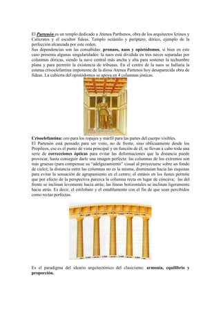 El Partenón es un templo dedicado a Atenea Parthenos, obra de los arquitectos Ictinos y
Calícrates y el escultor fideas. Templo octástilo y períptero, dórico, ejemplo de la
perfección alcanzada por este orden.
Sus dependencias son las consabidas: pronaos, naos y opistódomos, si bien en este
caso presenta algunas singularidades: la naos está dividida en tres naves separadas por
columnas dóricas, siendo la nave central más ancha y alta para sostener la techumbre
plana y para permitir la existencia de tribunas. En el centro de la naos se hallaría la
estatua crisoelefantina imponente de la diosa Atenea Partenos hoy desaparecida obra de
fideas. La cubierta del opistódomos se apoya en 4 columnas jónicas.




Crisoelefantina: oro para los ropajes y márfil para las partes del cuerpo visibles.
El Partenón está pensado para ser visto, no de frente, sino oblicuamente desde los
Propileos, ese es el punto de vista principal y en función de él, se llevan a cabo toda una
serie de correcciones ópticas para evitar las deformaciones que la distancia puede
provocar, hasta conseguir darle una imagen perfecta: las columnas de los extremos son
más gruesas (para compensar su “adelgazamiento” visual al proyectarse sobre un fondo
de cielo); la distancia entre las columnas no es la misma, disminuían hacia las esquinas
para evitar la sensación de agrupamiento en el centro; el entásis en los fustes permite
que por efecto de la perspectiva parezca la columna recta en lugar de cóncava; las del
frente se inclinan levemente hacia atrás; las líneas horizontales se inclinan ligeramente
hacia atrás. Es decir, el estilobato y el entablamento con el fin de que sean percibidos
como rectas perfectas.




Es el paradigma del ideario arquitectónico del clasicismo: armonía, equilibrio y
proporción.
 