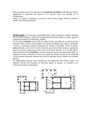 Hay que destacar en él, la importancia del programa escultórico realizado por Fideas,
igualmente la utilización de colores en el exterior, como por ejemplo en el
entablamento.
Llegó a ser iglesia y mezquita y se mantuvo intacto hasta el siglo XVII que estalló al
haberle convertido en polvorín.




El Erecteion. Es de una gran originalidad, pues rompe el esquema compacto habitual
de los templos griegos y ello por la irregularidad del terreno donde se asienta, lugar de
simbolismo religioso que hubo que respetar.
En el extremo oriental tiene la cella de Atenea Polias, precedida de un pórtico jónico
hexástilo. Detrás, abierta al lado oeste, otra estancia dividida en tres cámaras, dedicadas
a Erecto y Céocropes (míticos fundadores de Atenas) y Poseidón. Tiene un pórtico
norte profundo a un nivel de 3 metros más bajo que el resto de las estancias, igualmente
jónico con cuatro columnas de frente y dos en los lados laterales. Y en su lado sur, el
famoso pórtico de las Cariátides o estatuas columnas de una acentuada plasticidad. La
elegancia de estas 6 doncellas o Korais se acentúa por el hecho de que las de la derecha
elevan la pierna izquierda, mientras que las de la izquierda hacen lo propio con la pierna
derecha.
Su singularidad viene por tanto definida por esa subdivisión del edificio. Frente a la
elegante sencillez del Partenón, el Erecteion aporta su riqueza, su variedad y sus
primorosos detalles ornamentales.
 