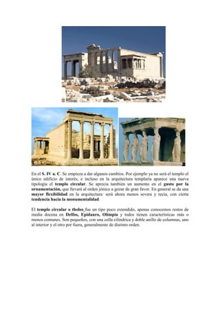 En el S. IV a. C. Se empieza a dar algunos cambios. Por ejemplo ya no será el templo el
único edificio de interés, e incluso en la arquitectura templaría aparece una nueva
tipología el templo circular. Se aprecia también un aumento en el gusto por la
ornamentación, que llevará al orden jónico a gozar de gran favor. En general se da una
mayor flexibilidad en la arquitectura: será ahora menos severa y recia, con cierta
tendencia hacia la monumentalidad.

El templo circular o tholos fue un tipo poco extendido, apenas conocemos restos de
media docena en Delfos, Epidauro, Olímpia y todos tienen características más o
menos comunes. Son pequeños, con una cella cilíndrica y doble anillo de columnas, uno
al interior y el otro por fuera, generalmente de distinto orden.
 