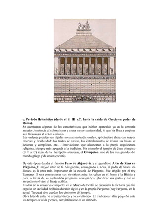 c. Periodo Helenístico (desde el S. III a.C. hasta la caída de Grecia en poder de
Roma).
Se acentuarán algunas de las características que habían aparecido ya en la centuria
anterior; tendencia al colosalismo y a una mayor suntuosidad, lo que les lleva a emplear
con frecuencia el orden corintio.
Los ordenes pierden sus rígidas normativas tradicionales, aplicándose ahora con mayor
libertad y flexibilidad: los fustes se estiran, los entablamentos se afinan, las basas se
decoran y complican, etc… Innovaciones que alcanzarán a la propia arquitectura
religiosa, siempre más apegada a la tradición. Por ejemplo el templo de Zeus olímpico
(S. II a. C) al pie de la Acrópolis ateniense, el Olímpeion, uno de los más grandes del
mundo griego y de orden corintio.

De esta época databa el famoso Faro de Alejandría y el grandioso Altar de Zeus en
Pérgamo, El mayor altar de la Antigüedad, consagrado a Zeus, el padre de todos los
dioses, es la obra más importante de la escuela de Pérgamo. Fue erigido por el rey
Eumenes II para conmemorar sus victorias contra los celtas en el Ponto y la Bitinia y
para, a través de su espléndido programa iconográfico, glorificar sus gestas y dar un
ascendiente divino al linaje atálida.
El altar no se conserva completo; en el Museo de Berlín se encuentra la fachada que fue
orgullo de la ciudad helénica durante siglos y en la propia Pérgamo (hoy Bergama, en la
actual Turquía) sólo quedan los cimientos del templo.
Obra híbrida entre lo arquitectónico y lo escultórico. El tradicional altar pequeño ante
los templos se aísla y crece, convirtiéndose en un símbolo.
 