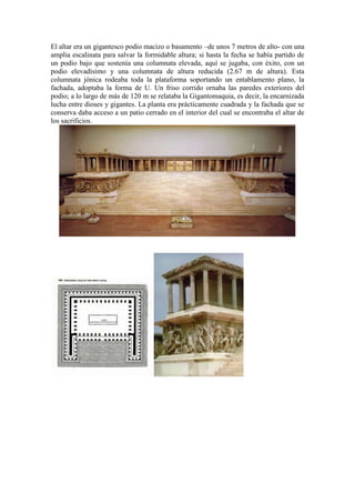 El altar era un gigantesco podio macizo o basamento –de unos 7 metros de alto- con una
amplia escalinata para salvar la formidable altura; si hasta la fecha se había partido de
un podio bajo que sostenía una columnata elevada, aquí se jugaba, con éxito, con un
podio elevadísimo y una columnata de altura reducida (2.67 m de altura). Esta
columnata jónica rodeaba toda la plataforma soportando un entablamento plano, la
fachada, adoptaba la forma de U. Un friso corrido ornaba las paredes exteriores del
podio; a lo largo de más de 120 m se relataba la Gigantomaquia, es decir, la encarnizada
lucha entre dioses y gigantes. La planta era prácticamente cuadrada y la fachada que se
conserva daba acceso a un patio cerrado en el interior del cual se encontraba el altar de
los sacrificios.
 