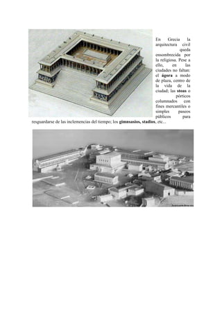 En       Grecia    la
                                                                    arquitectura civil
                                                                                   queda
                                                                    ensombrecida por
                                                                    la religiosa. Pese a
                                                                    ello,      en     las
                                                                    ciudades no faltan:
                                                                    el ágora a modo
                                                                    de plaza, centro de
                                                                    la vida de la
                                                                    ciudad; las stoas o
                                                                                 pórticos
                                                                    columnados con
                                                                    fines mercantiles o
                                                                    simples       paseos
                                                                    públicos         para
resguardarse de las inclemencias del tiempo; los gimnsasios, stadios, etc...
 