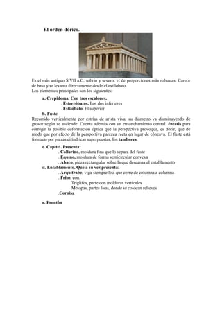 El orden dórico.




Es el más antiguo S.VII a.C, sobrio y severo, el de proporciones más robustas. Carece
de basa y se levanta directamente desde el estilobato.
Los elementos principales son los siguientes:
      a. Crepidoma. Con tres escalones.
                . Estereóbatos. Los dos inferiores
                . Estilóbato. El superior
      b. Fuste
Recorrido verticalmente por estrías de arista viva, su diámetro va disminuyendo de
grosor según se asciende. Cuenta además con un ensanchamiento central, éntasis para
corregir la posible deformación óptica que la perspectiva provoque, es decir, que de
modo que por efecto de la perspectiva parezca recta en lugar de cóncava. El fuste está
formado por piezas cilíndricas superpuestas, los tambores.
     c. Capitel. Presenta:
             . Collarino, moldura fina que lo separa del fuste
             . Equino, moldura de forma semicircular convexa
             . Ábaco, pieza rectangular sobre la que descansa el entablamento
     d. Entablamento. Que a su vez presenta:
             . Arquitrabe, viga siempre lisa que corre de columna a columna
             . Friso, con:
                     Triglifos, parte con molduras verticales
                     Metopas, partes lisas, donde se colocan relieves
             .Cornisa

     e. Frontón
 