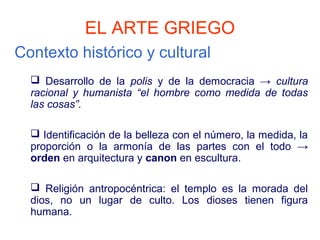 EL ARTE GRIEGO
Contexto histórico y cultural
   Desarrollo de la polis y de la democracia → cultura
  racional y humanista “el hombre como medida de todas
  las cosas”.

   Identificación de la belleza con el número, la medida, la
  proporción o la armonía de las partes con el todo →
  orden en arquitectura y canon en escultura.

   Religión antropocéntrica: el templo es la morada del
  dios, no un lugar de culto. Los dioses tienen figura
  humana.
 